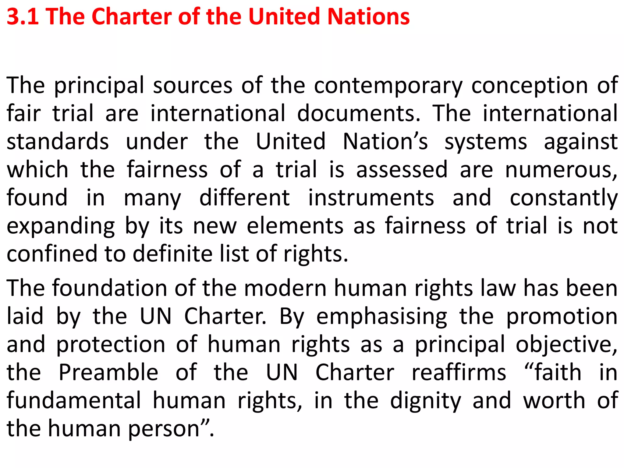 3.1 The Charter of the United Nations
The principal sources of the contemporary conception of
fair trial are international documents. The international
standards under the United Nation’s systems against
which the fairness of a trial is assessed are numerous,
found in many different instruments and constantly
expanding by its new elements as fairness of trial is not
confined to definite list of rights.
The foundation of the modern human rights law has been
laid by the UN Charter. By emphasising the promotion
and protection of human rights as a principal objective,
the Preamble of the UN Charter reaffirms “faith in
fundamental human rights, in the dignity and worth of
the human person”.
 