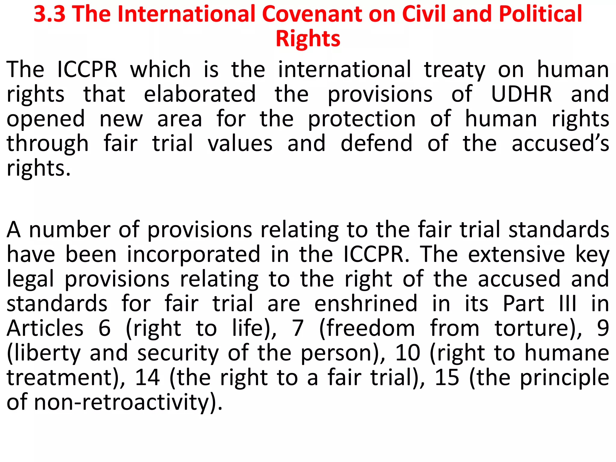 3.3 The International Covenant on Civil and Political
Rights
The ICCPR which is the international treaty on human
rights that elaborated the provisions of UDHR and
opened new area for the protection of human rights
through fair trial values and defend of the accused’s
rights.
A number of provisions relating to the fair trial standards
have been incorporated in the ICCPR. The extensive key
legal provisions relating to the right of the accused and
standards for fair trial are enshrined in its Part III in
Articles 6 (right to life), 7 (freedom from torture), 9
(liberty and security of the person), 10 (right to humane
treatment), 14 (the right to a fair trial), 15 (the principle
of non-retroactivity).
 