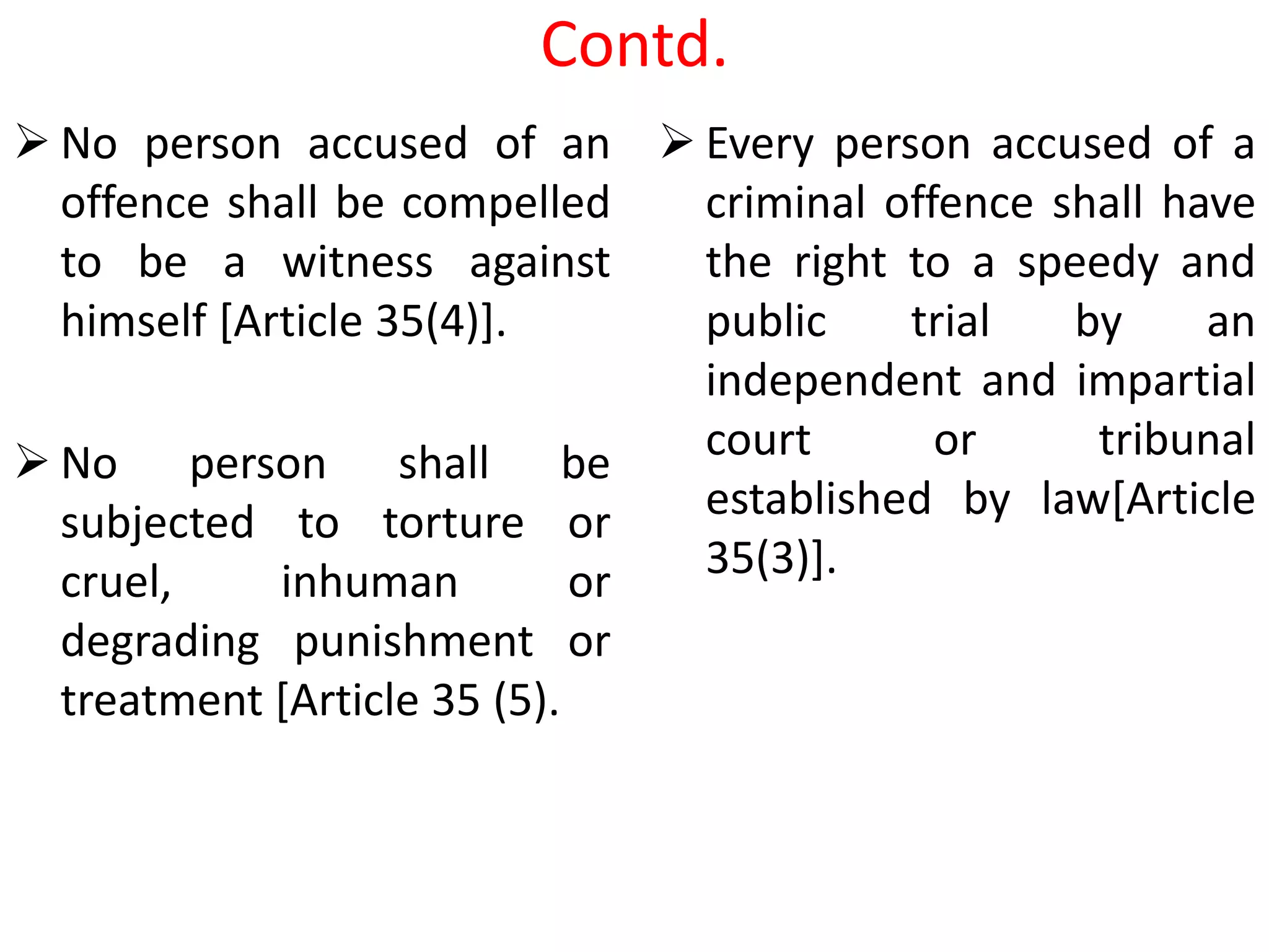 Contd.
 No person accused of an
offence shall be compelled
to be a witness against
himself [Article 35(4)].
 No person shall be
subjected to torture or
cruel, inhuman or
degrading punishment or
treatment [Article 35 (5).
 Every person accused of a
criminal offence shall have
the right to a speedy and
public trial by an
independent and impartial
court or tribunal
established by law[Article
35(3)].
 