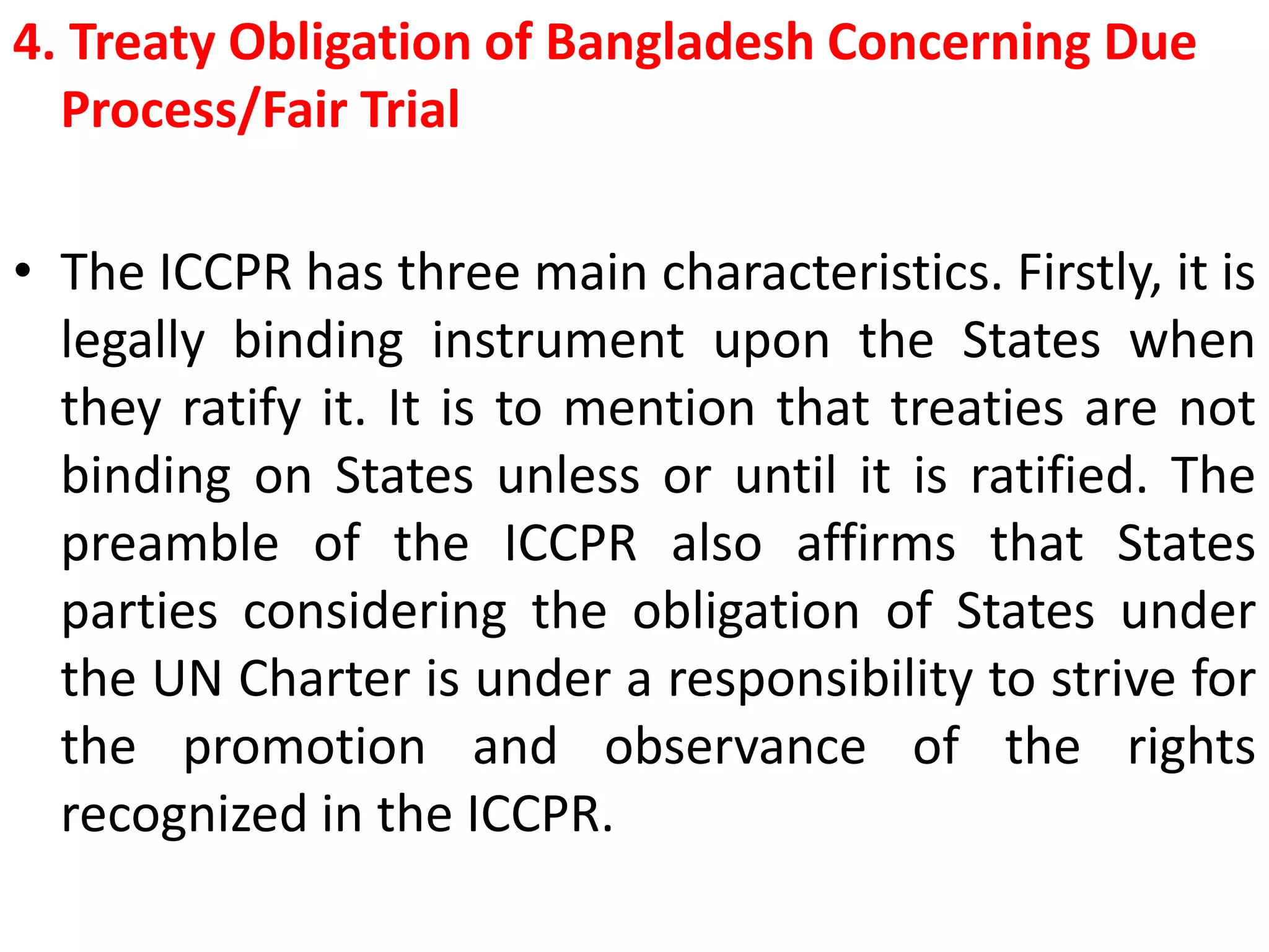 4. Treaty Obligation of Bangladesh Concerning Due
Process/Fair Trial
• The ICCPR has three main characteristics. Firstly, it is
legally binding instrument upon the States when
they ratify it. It is to mention that treaties are not
binding on States unless or until it is ratified. The
preamble of the ICCPR also affirms that States
parties considering the obligation of States under
the UN Charter is under a responsibility to strive for
the promotion and observance of the rights
recognized in the ICCPR.
 