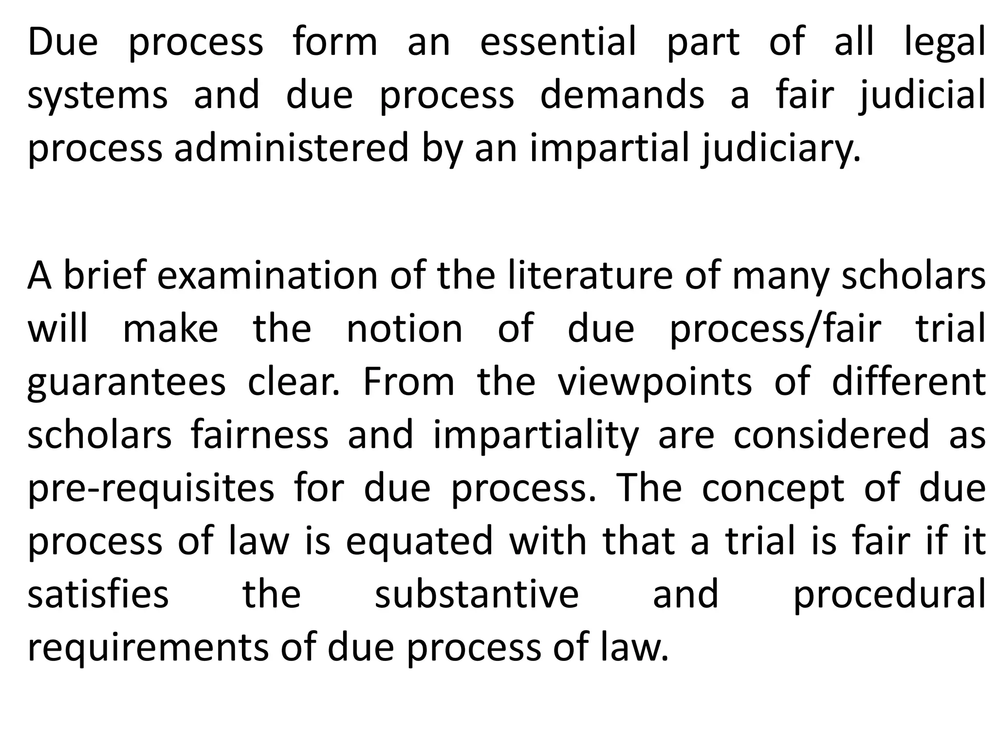 Due process form an essential part of all legal
systems and due process demands a fair judicial
process administered by an impartial judiciary.
A brief examination of the literature of many scholars
will make the notion of due process/fair trial
guarantees clear. From the viewpoints of different
scholars fairness and impartiality are considered as
pre-requisites for due process. The concept of due
process of law is equated with that a trial is fair if it
satisfies the substantive and procedural
requirements of due process of law.
 