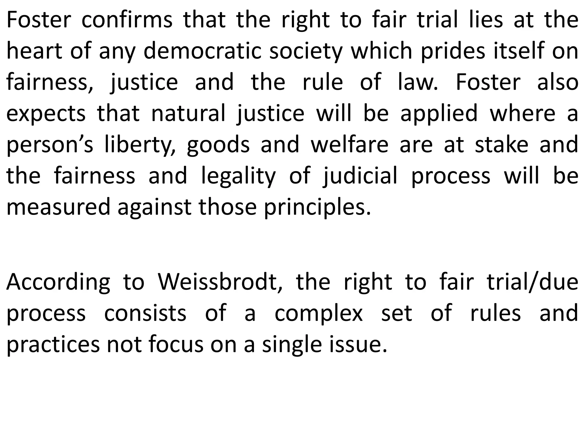 Foster confirms that the right to fair trial lies at the
heart of any democratic society which prides itself on
fairness, justice and the rule of law. Foster also
expects that natural justice will be applied where a
person’s liberty, goods and welfare are at stake and
the fairness and legality of judicial process will be
measured against those principles.
According to Weissbrodt, the right to fair trial/due
process consists of a complex set of rules and
practices not focus on a single issue.
 
