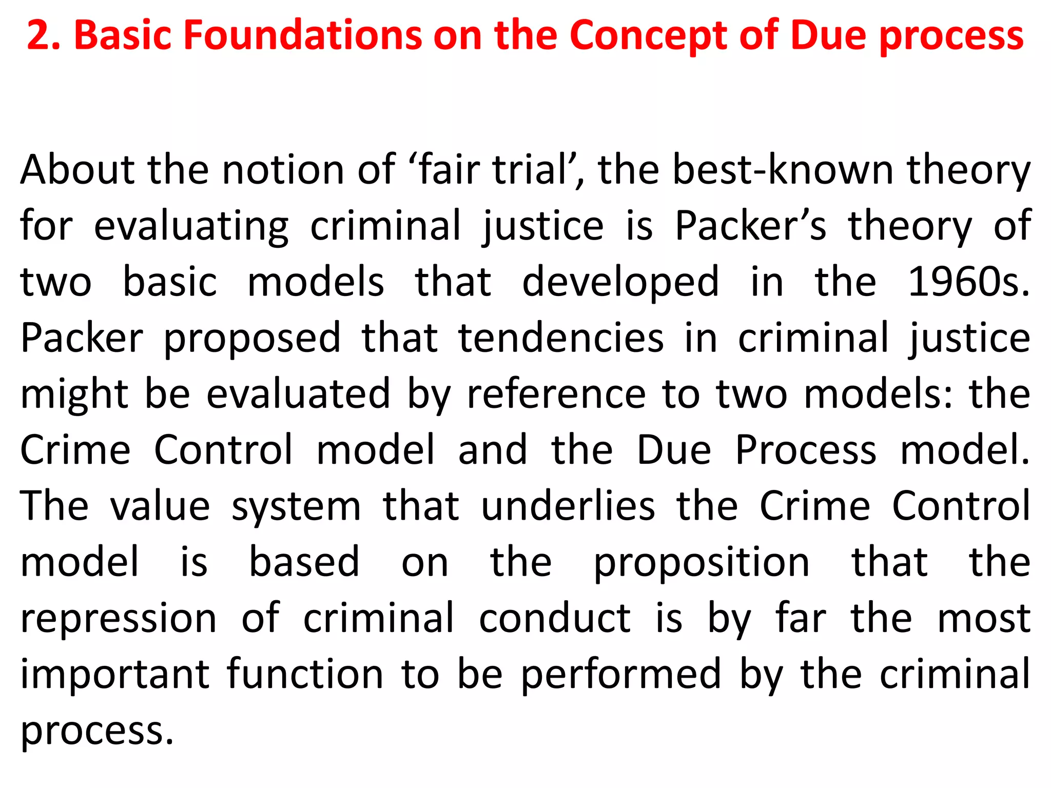 2. Basic Foundations on the Concept of Due process
About the notion of ‘fair trial’, the best-known theory
for evaluating criminal justice is Packer’s theory of
two basic models that developed in the 1960s.
Packer proposed that tendencies in criminal justice
might be evaluated by reference to two models: the
Crime Control model and the Due Process model.
The value system that underlies the Crime Control
model is based on the proposition that the
repression of criminal conduct is by far the most
important function to be performed by the criminal
process.
 
