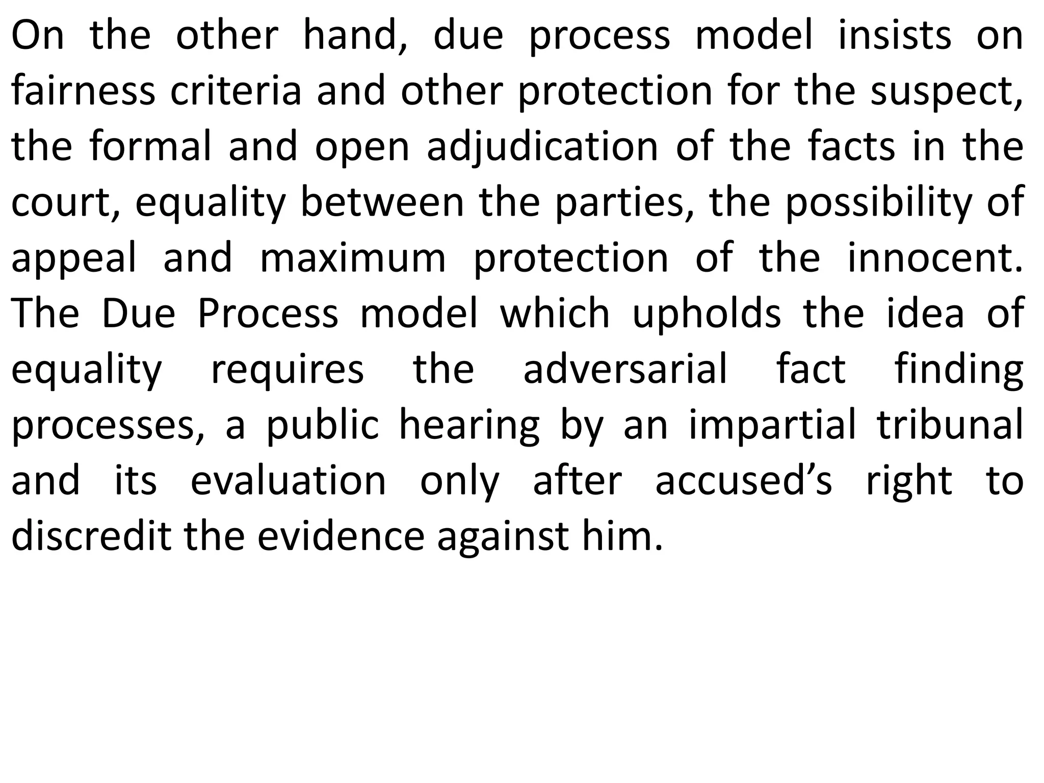 On the other hand, due process model insists on
fairness criteria and other protection for the suspect,
the formal and open adjudication of the facts in the
court, equality between the parties, the possibility of
appeal and maximum protection of the innocent.
The Due Process model which upholds the idea of
equality requires the adversarial fact finding
processes, a public hearing by an impartial tribunal
and its evaluation only after accused’s right to
discredit the evidence against him.
 