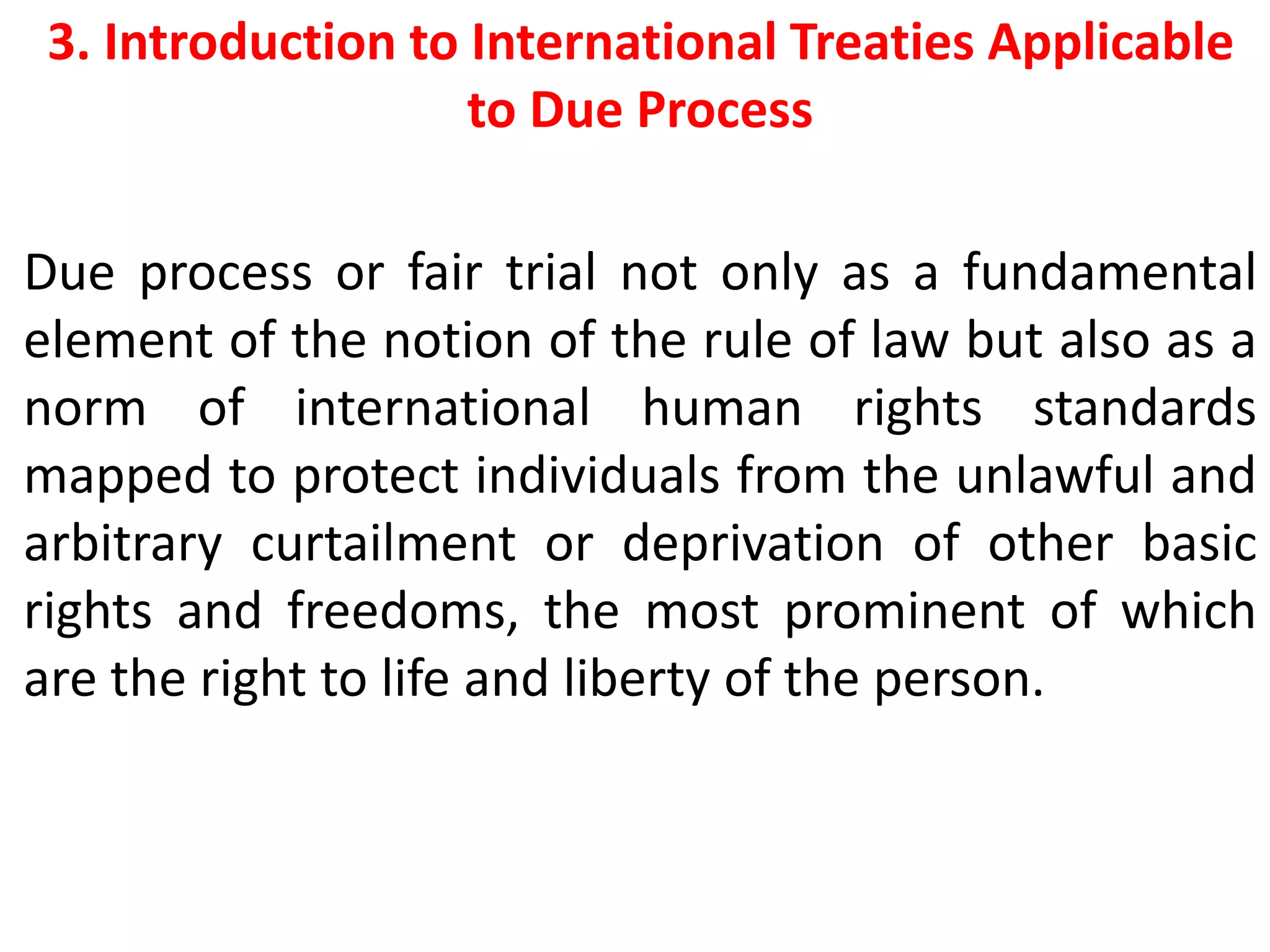 3. Introduction to International Treaties Applicable
to Due Process
Due process or fair trial not only as a fundamental
element of the notion of the rule of law but also as a
norm of international human rights standards
mapped to protect individuals from the unlawful and
arbitrary curtailment or deprivation of other basic
rights and freedoms, the most prominent of which
are the right to life and liberty of the person.
 