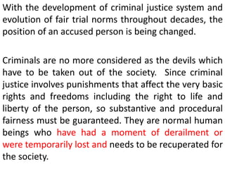 With the development of criminal justice system and
evolution of fair trial norms throughout decades, the
position of an accused person is being changed.
Criminals are no more considered as the devils which
have to be taken out of the society. Since criminal
justice involves punishments that affect the very basic
rights and freedoms including the right to life and
liberty of the person, so substantive and procedural
fairness must be guaranteed. They are normal human
beings who have had a moment of derailment or
were temporarily lost and needs to be recuperated for
the society.
 