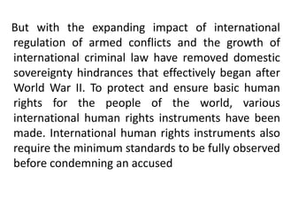 But with the expanding impact of international
regulation of armed conflicts and the growth of
international criminal law have removed domestic
sovereignty hindrances that effectively began after
World War II. To protect and ensure basic human
rights for the people of the world, various
international human rights instruments have been
made. International human rights instruments also
require the minimum standards to be fully observed
before condemning an accused
 