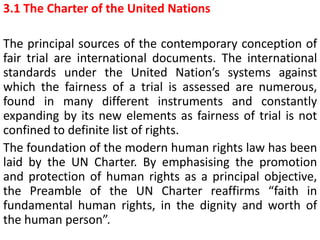 3.1 The Charter of the United Nations
The principal sources of the contemporary conception of
fair trial are international documents. The international
standards under the United Nation’s systems against
which the fairness of a trial is assessed are numerous,
found in many different instruments and constantly
expanding by its new elements as fairness of trial is not
confined to definite list of rights.
The foundation of the modern human rights law has been
laid by the UN Charter. By emphasising the promotion
and protection of human rights as a principal objective,
the Preamble of the UN Charter reaffirms “faith in
fundamental human rights, in the dignity and worth of
the human person”.
 