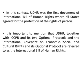 • In this context, UDHR was the first document of
International Bill of Human Rights where all States
agreed for the protection of the rights of person.
• It is important to mention that UDHR, together
with ICCPR and its two Optional Protocols and the
International Covenant on Economic, Social and
Cultural Rights and its Optional Protocol are referred
to as the International Bill of Human Rights.
 