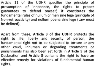 Article 11 of the UDHR specifies the principle of
presumption of innocence, the rights to proper
guarantees to defend oneself, it constitutes the
fundamental rules of nullum crimen sine lege (principle of
Non-retroactivity) and nullum poena sine lege (Law must
be defined).
Apart from these, Article 3 of the UDHR protects the
right to life, liberty and security of person, the
fundamental right not to be subjected to torture or any
other cruel, inhuman or degrading treatments or
punishments has also been set forth in Article 5 of the
Declaration and Article 8 contains the right to have an
effective remedy for violations of fundamental human
rights.
 