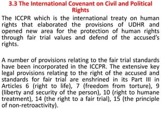 3.3 The International Covenant on Civil and Political
Rights
The ICCPR which is the international treaty on human
rights that elaborated the provisions of UDHR and
opened new area for the protection of human rights
through fair trial values and defend of the accused’s
rights.
A number of provisions relating to the fair trial standards
have been incorporated in the ICCPR. The extensive key
legal provisions relating to the right of the accused and
standards for fair trial are enshrined in its Part III in
Articles 6 (right to life), 7 (freedom from torture), 9
(liberty and security of the person), 10 (right to humane
treatment), 14 (the right to a fair trial), 15 (the principle
of non-retroactivity).
 