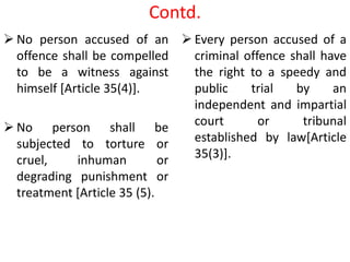 Contd.
 No person accused of an
offence shall be compelled
to be a witness against
himself [Article 35(4)].
 No person shall be
subjected to torture or
cruel, inhuman or
degrading punishment or
treatment [Article 35 (5).
 Every person accused of a
criminal offence shall have
the right to a speedy and
public trial by an
independent and impartial
court or tribunal
established by law[Article
35(3)].
 