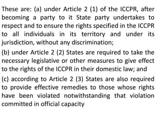 These are: (a) under Article 2 (1) of the ICCPR, after
becoming a party to it State party undertakes to
respect and to ensure the rights specified in the ICCPR
to all individuals in its territory and under its
jurisdiction, without any discrimination;
(b) under Article 2 (2) States are required to take the
necessary legislative or other measures to give effect
to the rights of the ICCPR in their domestic law; and
(c) according to Article 2 (3) States are also required
to provide effective remedies to those whose rights
have been violated notwithstanding that violation
committed in official capacity
 