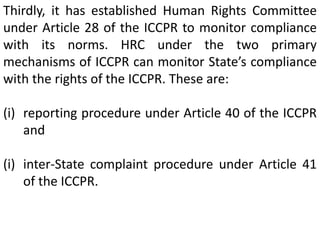 Thirdly, it has established Human Rights Committee
under Article 28 of the ICCPR to monitor compliance
with its norms. HRC under the two primary
mechanisms of ICCPR can monitor State’s compliance
with the rights of the ICCPR. These are:
(i) reporting procedure under Article 40 of the ICCPR
and
(i) inter-State complaint procedure under Article 41
of the ICCPR.
 
