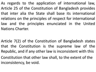 As regards to the application of international law,
Article 25 of the Constitution of Bangladesh provides
that inter alia the State shall base its international
relations on the principles of respect for international
law and the principles enunciated in the United
Nations Charter.
Article 7(2) of the Constitution of Bangladesh states
that the Constitution is the supreme law of the
Republic, and if any other law is inconsistent with this
Constitution that other law shall, to the extent of the
inconsistency, be void.
 