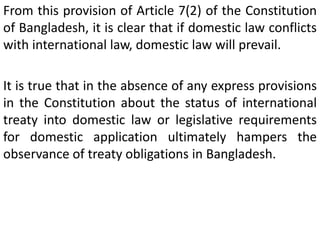 From this provision of Article 7(2) of the Constitution
of Bangladesh, it is clear that if domestic law conflicts
with international law, domestic law will prevail.
It is true that in the absence of any express provisions
in the Constitution about the status of international
treaty into domestic law or legislative requirements
for domestic application ultimately hampers the
observance of treaty obligations in Bangladesh.
 