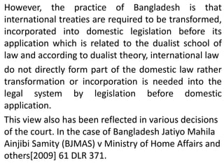 However, the practice of Bangladesh is that
international treaties are required to be transformed,
incorporated into domestic legislation before its
application which is related to the dualist school of
law and according to dualist theory, international law
do not directly form part of the domestic law rather
transformation or incorporation is needed into the
legal system by legislation before domestic
application.
This view also has been reflected in various decisions
of the court. In the case of Bangladesh Jatiyo Mahila
Ainjibi Samity (BJMAS) v Ministry of Home Affairs and
others[2009] 61 DLR 371.
 
