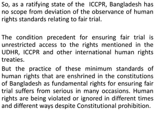 So, as a ratifying state of the ICCPR, Bangladesh has
no scope from deviation of the observance of human
rights standards relating to fair trial.
The condition precedent for ensuring fair trial is
unrestricted access to the rights mentioned in the
UDHR, ICCPR and other international human rights
treaties.
But the practice of these minimum standards of
human rights that are enshrined in the constitutions
of Bangladesh as fundamental rights for ensuring fair
trial suffers from serious in many occasions. Human
rights are being violated or ignored in different times
and different ways despite Constitutional prohibition.
 