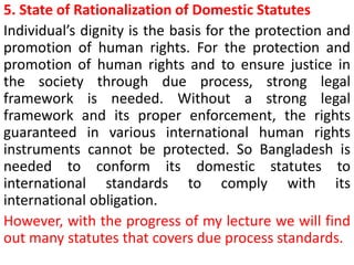 5. State of Rationalization of Domestic Statutes
Individual’s dignity is the basis for the protection and
promotion of human rights. For the protection and
promotion of human rights and to ensure justice in
the society through due process, strong legal
framework is needed. Without a strong legal
framework and its proper enforcement, the rights
guaranteed in various international human rights
instruments cannot be protected. So Bangladesh is
needed to conform its domestic statutes to
international standards to comply with its
international obligation.
However, with the progress of my lecture we will find
out many statutes that covers due process standards.
 