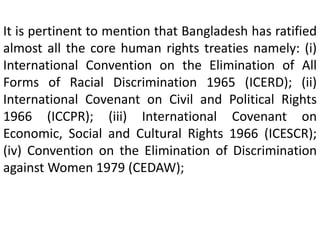 It is pertinent to mention that Bangladesh has ratified
almost all the core human rights treaties namely: (i)
International Convention on the Elimination of All
Forms of Racial Discrimination 1965 (ICERD); (ii)
International Covenant on Civil and Political Rights
1966 (ICCPR); (iii) International Covenant on
Economic, Social and Cultural Rights 1966 (ICESCR);
(iv) Convention on the Elimination of Discrimination
against Women 1979 (CEDAW);
 