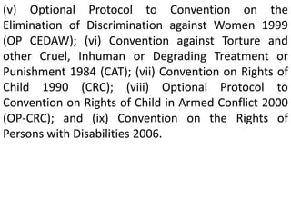 (v) Optional Protocol to Convention on the
Elimination of Discrimination against Women 1999
(OP CEDAW); (vi) Convention against Torture and
other Cruel, Inhuman or Degrading Treatment or
Punishment 1984 (CAT); (vii) Convention on Rights of
Child 1990 (CRC); (viii) Optional Protocol to
Convention on Rights of Child in Armed Conflict 2000
(OP-CRC); and (ix) Convention on the Rights of
Persons with Disabilities 2006.
 