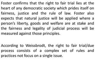 Foster confirms that the right to fair trial lies at the
heart of any democratic society which prides itself on
fairness, justice and the rule of law. Foster also
expects that natural justice will be applied where a
person’s liberty, goods and welfare are at stake and
the fairness and legality of judicial process will be
measured against those principles.
According to Weissbrodt, the right to fair trial/due
process consists of a complex set of rules and
practices not focus on a single issue.
 