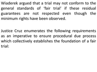 Wiaderek argued that a trial may not conform to the
general standards of ‘fair trial’ if these residual
guarantees are not respected even though the
minimum rights have been observed.
Justice Cruz enumerates the following requirements
as an imperative to ensure procedural due process
which collectively establishes the foundation of a fair
trial:
 