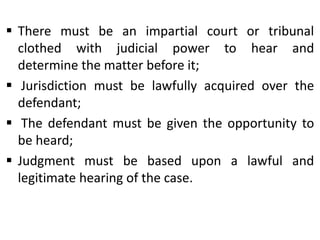  There must be an impartial court or tribunal
clothed with judicial power to hear and
determine the matter before it;
 Jurisdiction must be lawfully acquired over the
defendant;
 The defendant must be given the opportunity to
be heard;
 Judgment must be based upon a lawful and
legitimate hearing of the case.
 