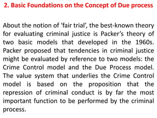 2. Basic Foundations on the Concept of Due process
About the notion of ‘fair trial’, the best-known theory
for evaluating criminal justice is Packer’s theory of
two basic models that developed in the 1960s.
Packer proposed that tendencies in criminal justice
might be evaluated by reference to two models: the
Crime Control model and the Due Process model.
The value system that underlies the Crime Control
model is based on the proposition that the
repression of criminal conduct is by far the most
important function to be performed by the criminal
process.
 