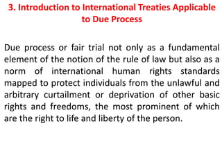 3. Introduction to International Treaties Applicable
to Due Process
Due process or fair trial not only as a fundamental
element of the notion of the rule of law but also as a
norm of international human rights standards
mapped to protect individuals from the unlawful and
arbitrary curtailment or deprivation of other basic
rights and freedoms, the most prominent of which
are the right to life and liberty of the person.
 