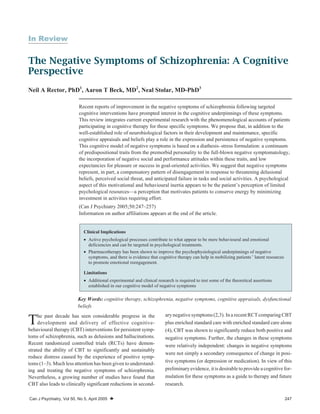 In Review
The Negative Symptoms of Schizophrenia: A Cognitive
Perspective
Neil A Rector, PhD1
, Aaron T Beck, MD2
, Neal Stolar, MD-PhD3
Key Words: cognitive therapy, schizophrenia, negative symptoms, cognitive appraisals, dysfunctional
beliefs
The past decade has seen considerable progress in the
development and delivery of effective cognitive-
behavioural therapy (CBT) interventions for persistent symp-
toms of schizophrenia, such as delusions and hallucinations.
Recent randomized controlled trials (RCTs) have demon-
strated the ability of CBT to significantly and sustainably
reduce distress caused by the experience of positive symp-
toms (1–3). Much less attention has been given to understand-
ing and treating the negative symptoms of schizophrenia.
Nevertheless, a growing number of studies have found that
CBT also leads to clinically significant reductions in second-
ary negative symptoms(2,3). In a recent RCTcomparing CBT
plus enriched standard care with enriched standard care alone
(4), CBT was shown to significantly reduce both positive and
negative symptoms. Further, the changes in these symptoms
were relatively independent: changes in negative symptoms
were not simply a secondary consequence of change in posi-
tive symptoms (or depression or medication). In view of this
preliminaryevidence, itis desirable to provide a cognitive for-
mulation for these symptoms as a guide to therapy and future
research.
Can J Psychiatry, Vol 50, No 5, April 2005 W 247
Recent reports of improvement in the negative symptoms of schizophrenia following targeted
cognitive interventions have prompted interest in the cognitive underpinnings of these symptoms.
This review integrates current experimental research with the phenomenological accounts of patients
participating in cognitive therapy for these specific symptoms. We propose that, in addition to the
well-established role of neurobiological factors in their development and maintenance, specific
cognitive appraisals and beliefs play a role in the expression and persistence of negative symptoms.
This cognitive model of negative symptoms is based on a diathesis–stress formulation: a continuum
of predispositional traits from the premorbid personality to the full-blown negative symptomatology,
the incorporation of negative social and performance attitudes within these traits, and low
expectancies for pleasure or success in goal-oriented activities. We suggest that negative symptoms
represent, in part, a compensatory pattern of disengagement in response to threatening delusional
beliefs, perceived social threat, and anticipated failure in tasks and social activities. A psychological
aspect of this motivational and behavioural inertia appears to be the patient’s perception of limited
psychological resources—a perception that motivates patients to conserve energy by minimizing
investment in activities requiring effort.
(Can J Psychiatry 2005;50:247–257)
Information on author affiliations appears at the end of the article.
Clinical Implications
· Active psychological processes contribute to what appear to be mere behavioural and emotional
deficiencies and can be targeted in psychological treatments.
· Pharmacotherapy has been shown to improve the psychophysiological underpinnings of negative
symptoms, and there is evidence that cognitive therapy can help in mobilizing patients’ latent resources
to promote emotional reengagement.
Limitations
· Additional experimental and clinical research is required to test some of the theoretical assertions
established in our cognitive model of negative symptoms
 