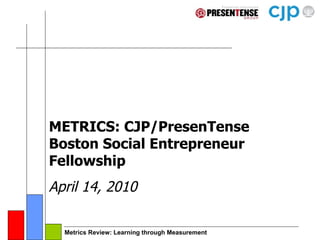 METRICS: CJP/PresenTense Boston Social Entrepreneur Fellowship April 14, 2010 