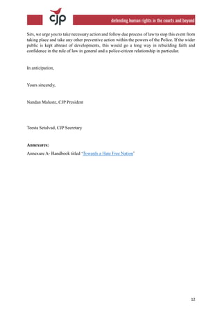 12
Sirs, we urge you to take necessary action and follow due process of law to stop this event from
taking place and take any other preventive action within the powers of the Police. If the wider
public is kept abreast of developments, this would go a long way in rebuilding faith and
confidence in the rule of law in general and a police-citizen relationship in particular.
In anticipation,
Yours sincerely,
Nandan Maluste, CJP President
Teesta Setalvad, CJP Secretary
Annexures:
Annexure A- Handbook titled ‘Towards a Hate Free Nation’
 