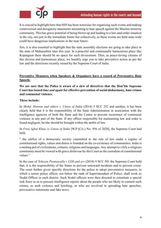 4
It is crucial to highlight here that HJS has been notorious for organising such events and making
controversial and derogatory statements amounting to hate speech against the Muslim minority
community. This has grave potential of being blown up and leading to a law-and-order situation
in the city, not just in the immediate future but collectively, as these events are held state-wide
could have dangerous implications in the near future.
Sirs, it is also essential to highlight that the state assembly elections are going to take place in
the state of Maharashtra later this year. In a peaceful and communally harmonious place like
Kopargaon there should be no space for such divisionism. Thus, as peace-loving citizens of
this diverse and harmonious place, we humbly urge you to take preventive action as per the
law and the directions recently issued by the Supreme Court of India.
Preventive Measures when Speakers & Organisers have a record of Provocative Hate
Speech:
We are sure that the Police is aware of a slew of directives that the Hon’ble Supreme
Court has issued time and again for effective prevention of social disharmony, hate crimes
and communal violence.
These include:
In Mohd. Haroon and others v. Union of India (2014) 5 SCC 252 and another, it has been
clearly held that it is the responsibility of the State Administration in association with the
intelligence agencies of both the State and the Centre to prevent recurrence of communal
violence in any part of the State. If any officer responsible for maintaining law and order is
found negligent, he/she should be brought within the ambit of law.
In Firoz Iqbal Khan vs Union of India [W.P (Civ.) No. 956 of 2020], the Supreme Court had
held,
“..the edifice of a democratic society committed to the rule of law under a regime of
constitutional rights, values and duties is founded on the co-existence of communities. India is
a melting pot of civilizations, cultures, religions and languages. Any attempt to vilify a religious
community must be viewed with grave disfavour by this Court as the custodian of constitutional
values.”
In the case of Tehseen Poonawalla v UOI and ors (2018) 9 SCC 501 the Supreme Court held
that, it is the responsibility of the States to prevent untoward incidents and to prevent crime.
The court further given specific directions for the police to adopt preventative measures, in
which a senior police officer, not below the rank of Superintendent of Police, shall work as
Nodal Officer in each district. Such Nodal officers were then directed to constitute a special
task force so as to procure intelligence reports about the people who are likely to commit such
crimes, as mob violence and lynching, or who are involved in spreading hate speeches,
provocative statements and fake news.
 