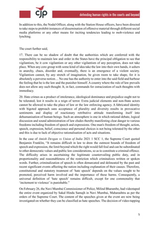 5
In addition to this, the Nodal Officer, along with the Station House officers, have been directed
to take steps to prohibit instances of dissemination of offensive material through different social
media platforms or any other means for inciting tendencies leading to mob-violence and
lynching.
The court further said,
17. There can be no shadow of doubt that the authorities which are conferred with the
responsibility to maintain law and order in the States have the principal obligation to see that
vigilantism, be it cow vigilantism or any other vigilantism of any perception, does not take
place. When any core group with some kind of idea take the law into their own hands, it ushers
in anarchy, chaos, disorder and, eventually, there is an emergence of a violent society.
Vigilantism cannot, by any stretch of imagination, be given room to take shape, for it is
absolutely a perverse notion… No one has the authority to enter into the said field and harbour
the feeling that he is the law and the punisher himself. A country where the rule of law prevails
does not allow any such thought. It, in fact, commands for ostracization of such thoughts with
immediacy.
20. Hate crimes as a product of intolerance, ideological dominance and prejudice ought not to
be tolerated; lest it results in a reign of terror. Extra judicial elements and non-State actors
cannot be allowed to take the place of law or the law enforcing agency. A fabricated identity
with bigoted approach sans acceptance of plurality and diversity results in provocative
sentiments and display of reactionary retributive attitude transforming itself into
dehumanisation of human beings. Such an atmosphere is one in which rational debate, logical
discussion and sound administration of law eludes thereby manifesting clear danger to various
freedoms including freedom of speech and expressions. One man's freedom of thought, action,
speech, expression, belief, conscience and personal choices is not being tolerated by the other
and this is due to lack of objective rationalisation of acts and situations.
In the case of Amish Devgan vs Union of India 2021 1 SCC 1, the Supreme Court quoted
Benjamin Franklin, “It remains difficult in law to draw the outmost bounds of freedom of
speech and expression, the limit beyond which the right would fall foul and can be subordinated
to other democratic values and public law considerations, so as to constitute a criminal offence.
The difficulty arises in ascertaining the legitimate countervailing public duty, and in
proportionality and reasonableness of the restriction which criminalizes written or spoken
words. Further, criminalization of speech is often demarcated and delineated by the past and
recent significant events affecting the nation including explanation of their causes. Therefore,
constitutional and statutory treatment of ‘hate speech’ depends on the values sought to be
promoted, perceived harm involved and the importance of these harms. Consequently, a
universal definition of ‘hate speech’ remains difficult, except for one commonality that
‘incitement to violence’ is punishable.”
On February 26, the Navi Mumbai Commissioner of Police, Milind Bharambe, had videotaped
the entire event organized by Sakal Hindu Samajh in Navi Mumbai, Maharashtra as per the
orders of the Supreme Court. The content of the speeches given at the event are now being
investigated on whether they can be classified as hate speeches. The decision of video-tapping
 