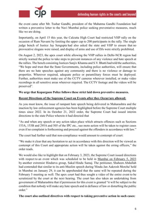 6
the event came after Mr. Tushar Gandhi, president of the Mahatma Gandhi Foundation had
written a preventive letter to the Navi Mumbai police seeking preventative measures, much
like we are doing.
Importantly, on April 15 this year, the Calcutta High Court had restricted VHP rally on the
occasion of Ram Navami by limiting the upper cap to 200 participants in the rally. The single
judge bench of Justice Jay Sengupta had also asked the state and VHP to ensure that no
provocative slogans were raised, and display of arms and use of DJs were strictly prohibited.
On August 2, 2023, the apex court while allowing the VHP rallies in Delhi-NCR region had
strictly warned the police to take steps to prevent instances of any violence and hate speech at
the rallies. The bench consisting Justices Sanjiv Khanna and S.V. Bhatti had told the authorities,
“We hope and trust that the State Governments, including police authorities, will ensure that
there are no hate speeches against any community and there is no violence or damage to
properties. Wherever required, adequate police or paramilitary forces must be deployed.
Further, authorities must make use of the CCTV cameras wherever installed, or make video
recordings in all sensitive areas wherever required. The CCTV footage and the videos will be
preserved”.
We urge that Kopargaon Police follows these strict laid down preventive measures.
Recent Directions of the Supreme Court on Events after they Occur/are allowed:
As you must know, the issue of rampant hate speech being delivered in Maharashtra and the
inaction by law enforcement agencies has been highlighted before the Supreme Court multiple
times since 2022. In its October 21, 2022 order, the Supreme Court had issued interim
directions to the state Police wherein it had directed that
“As and when any speech or any action takes place which attracts offences such as Sections
153A, 153B and 295A and 505 of the IPC etc., suo moto action will be taken to register cases
even if no complaint is forthcoming and proceed against the offenders in accordance with law.”
The court had further said that non-compliance would amount to contempt of court:
“We make it clear that any hesitation to act in accordance with this direction will be viewed as
contempt of this Court and appropriate action will be taken against the erring officers,” the
order reads.
We would also like to highlight that on February 3, 2023, the Supreme Court issued directions
with respect to an event which was scheduled to be held in Mumbai on February 5, 2023
by another extremist Hindutva group, Sakal Hindu Samaj. The petitioner, Shaheen Abdullah
had contended that similar to its anti-Muslim speech during 'Hindu Jan Aakrosh Morcha' held
in Mumbai on January 29, it can be apprehended that the same will be repeated during the
February 5 meeting as well. The apex court had thus sought a video of the entire event to be
scrutinized by the court at the next hearing. The court has also taken an undertaking from
government of Maharashtra that if permission for this event is granted “it will be subject to the
condition that nobody will make any hate speech and in defiance of law or disturbing the public
order.”
The court also outlined directives with respect to taking preventive action in such cases:
 
