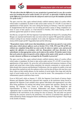 7
“We also direct that the Officer(s), in case, permission is granted and, in case, the occasion
arises for invoking the power under Section 151 of Cr.P.C. as aforesaid, it shall be the duty
of the Officer(s) concerned to invoke the said power and to act as per the mandate of Section
151 of the Cr.P.C.”
The apex court has, thus, again outlined already codified statutory duties of a police officer
which makes it mandatory for them to take action under section 151 of CrPC in case there is
apprehension of hate speech. The court, during the hearing on February 3 had also expressed
its disappointment that the police was not taking preventive action or filing complaints suo-
moto in cases of hate speech, as it had directed in October, 2022 while hearing a bath of
petitions against hate speech at various occasions.
Sirs/Ma’am, on April 28, 2023 the Supreme Court had held that all States/UTs, including West
Bengal, are enjoined and bound to take suo-moto action to register FIR against hate speeches,
without waiting for any formal complaint. In its order, the Supreme Court bench comprising
Justices KM Joseph and BV Nagarathna had said the following:
"Respondents (states) shall ensure that immediately, as and when any speech or any action
takes place which attracts offences such as Section 153A, 153B, 295A and 506 of IPC etc,
without any complaint being filed suo moto action be taken to register cases and proceed
against the offenders in accordance with law. Respondents will issue directions to the
subordinates so that appropriate action can be taken at the earliest. We further make it clear
that such action be taken irrespective of the religion of the maker of the speech, so that the
secular character of Bharat as envisaged by the Preamble is preserved."
The apex court has, thus, again outlined already codified statutory duties of a police officer
which makes it mandatory for them to take action under section 151 of CrPC in case there is
apprehension of hate speech. Sir, given the well-orchestrated and numerous instances of hate
speech and actual hate crimes being committed, the minority community in various parts of
India already feels insecure and threatened. Furthermore, this was spoken at a public event and
this speech has reached not only the audience at the event but also all those who may have seen
these videos on their mobile phones, by the medium of social media. How large and wide the
reach of social media can be, we are sure you must be aware. The consequences of such an
inflammatory speech could have been worse.
Even in 2024 itself, while on January 17, 2024, the Supreme Court bench of Justices Sanjiv
Khanna and Dipankar Datta had expressed their anguish at the petitioners being forced to
approach the Supreme Court multiple times against individuals and organisations even after
there being guidelines for tacking and taking action against hate speeches. During the said
hearing, the Supreme Court issued an order directing the District Magistrate and
Superintendent of Police at Yavatmal, Maharashtra and Raipur, Chhattisgarh to take
‘appropriate steps’ to ensure that no incitement to violence or hate speech occurs at the rallies
scheduled in the said districts in the coming few days of January. The said order was passed
following the concerns raised by the petitioners over delivery of potential hate speeches at
rallies planned by Hindu Janajagruti Samiti and Bharatiya Janata Party legislator T Raja Singh
in the month of January.
 