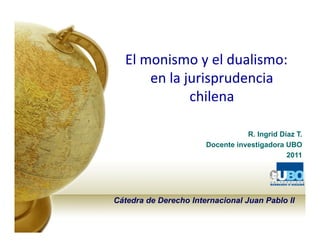 El monismo y el dualismo: 
      en la jurisprudencia 
             chilena

                                  R. Ingrid Díaz T.
                       Docente investigadora UBO
                                              2011




Cátedra de Derecho Internacional Juan Pablo II
 