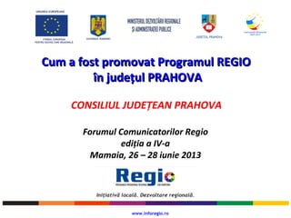 UNIUNEA EUROPEANĂ
FONDUL EUROPEAN
PENTRU DEZVOLTARE REGIONALĂ
GUVERNUL ROMÂNIEI
Cum a fost promovat Programul REGIOCum a fost promovat Programul REGIO
în județul PRAHOVAîn județul PRAHOVA
CONSILIUL JUDEȚEAN PRAHOVA
www.inforegio.ro
Forumul Comunicatorilor Regio
ediția a IV-a
Mamaia, 26 – 28 iunie 2013
 