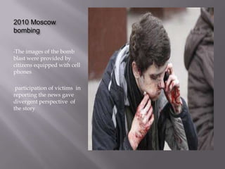 2010 Moscow
bombing


•The  images of the bomb
blast were provided by
citizens equipped with cell
phones

 participation of victims in
reporting the news gave
divergent perspective of
the story
 