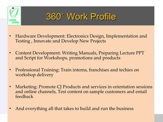360˚ Work Profile Hardware Development: Electronics Design, Implementation and Testing , Innovate and Develop New Projects Content Development: Writing Manuals, Preparing Lecture PPT and Script for Workshops, promotions and products Professional Training: Train interns, franchises and techies on workshop delivery Marketing: Promote CJ Products and services in orientation sessions and online channels, Test content on sample customers and entail feedback And everything all that takes to build and run the business 