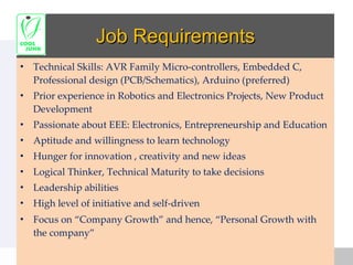 Job Requirements Technical Skills: AVR Family Micro-controllers, Embedded C, Professional design (PCB/Schematics), Arduino (preferred) Prior experience in Robotics and Electronics Projects, New Product Development  Passionate about EEE: Electronics, Entrepreneurship and Education Aptitude and willingness to learn technology  Hunger for innovation , creativity and new ideas Logical Thinker, Technical Maturity to take decisions Leadership abilities High level of initiative and self-driven Focus on “Company Growth” and hence, “Personal Growth with the company” 