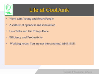 Life at CoolJunk Work with Young and Smart People A culture of openness and innovation Less Talks and Get Things Done Efficiency and Productivity Working hours: You are not into a normal job!!!!!!!!!!!!! 