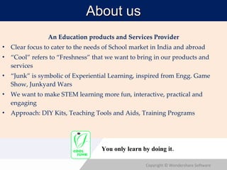 About us An Education products and Services Provider Clear focus to cater to the needs of School market in India and abroad “ Cool” refers to “Freshness” that we want to bring in our products and services “ Junk” is symbolic of Experiential Learning, inspired from Engg. Game Show, Junkyard Wars We want to make STEM learning more fun, interactive, practical and engaging Approach: DIY Kits, Teaching Tools and Aids, Training Programs You only learn by doing it. 