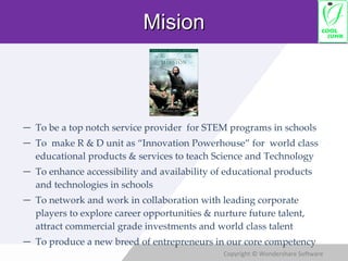 To be a top notch service provider  for STEM programs in schools To  make R & D unit as “Innovation Powerhouse” for  world class educational products & services to teach Science and Technology To enhance accessibility and availability of educational products and technologies in schools To network and work in collaboration with leading corporate players to explore career opportunities & nurture future talent, attract commercial grade investments and world class talent To produce a new breed of entrepreneurs in our core competency Mision 