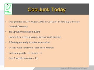 CoolJunk Today Incorporated on 24 th  August, 2010 as CoolJunk Technologies Private Limited Company Tie up with 6 schools in Delhi Backed by a strong group of advisors and mentors 3 Prototypes ready to enter into market In talks with 2 Potential  Franchise Partners Part time people = 4, Interns = 5 Past 3 months revenue > 1 L 