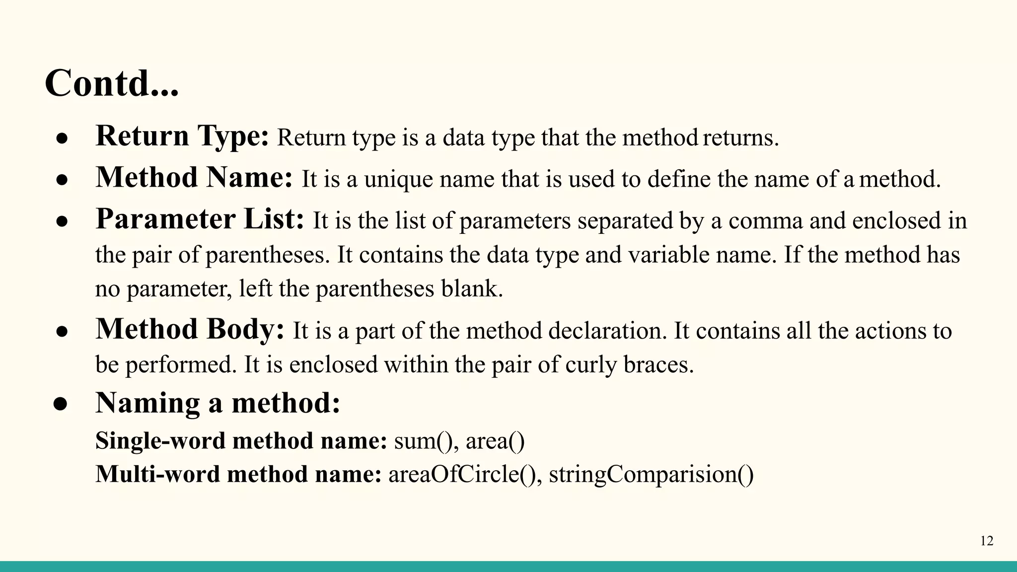 Contd...
12
● Return Type: Return type is a data type that the method returns.
● Method Name: It is a unique name that is used to define the name of a method.
● Parameter List: It is the list of parameters separated by a comma and enclosed in
the pair of parentheses. It contains the data type and variable name. If the method has
no parameter, left the parentheses blank.
● Method Body: It is a part of the method declaration. It contains all the actions to
be performed. It is enclosed within the pair of curly braces.
● Naming a method:
Single-word method name: sum(), area()
Multi-word method name: areaOfCircle(), stringComparision()
 