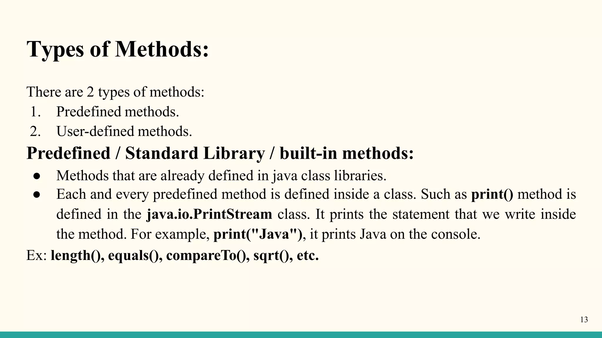Types of Methods:
13
There are 2 types of methods:
1. Predefined methods.
2. User-defined methods.
Predefined / Standard Library / built-in methods:
● Methods that are already defined in java class libraries.
● Each and every predefined method is defined inside a class. Such as print() method is
defined in the java.io.PrintStream class. It prints the statement that we write inside
the method. For example, print("Java"), it prints Java on the console.
Ex: length(), equals(), compareTo(), sqrt(), etc.
 