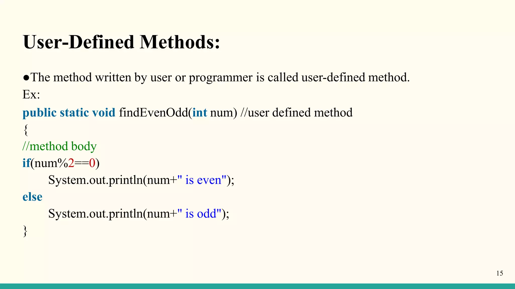 User-Defined Methods:
15
●The method written by user or programmer is called user-defined method.
Ex:
public static void findEvenOdd(int num) //user defined method
{
//method body
if(num%2==0)
System.out.println(num+" is even");
else
System.out.println(num+" is odd");
}
 