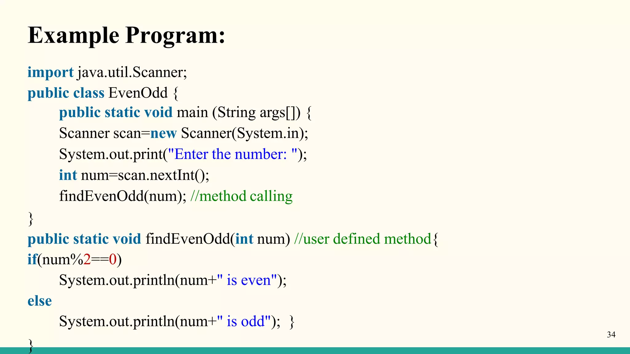 Example Program:
}
import java.util.Scanner;
public class EvenOdd {
public static void main (String args[]) {
Scanner scan=new Scanner(System.in);
System.out.print("Enter the number: ");
int num=scan.nextInt();
findEvenOdd(num); //method calling
}
public static void findEvenOdd(int num) //user defined method{
if(num%2==0)
System.out.println(num+" is even");
else
System.out.println(num+" is odd"); }
34
 